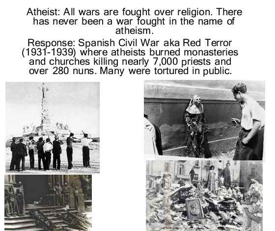 Atheists often claim that there has never been a war that was fought on their merits AKA pushing their views on others. There's what the meme says: atheist saying: all wars were fought over religion. There has never been a war fault in the name of atheism. And the Christian response is: Spanish Civil War also known as Red Terror which was fought between 1931 to 1939 where atheist burned monasteries and churches killing nearly 7,000 priests and over 289. Many were tortured in public. The shows that they are lying about this.